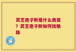 灵芝孢子粉是什么类目？灵芝孢子粉如何找销路