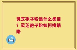 灵芝孢子粉是什么类目？灵芝孢子粉如何找销路