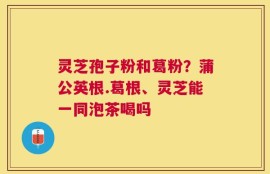 灵芝孢子粉和葛粉？蒲公英根.葛根、灵芝能一同泡茶喝吗