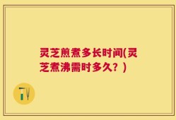 灵芝煎煮多长时间(灵芝煮沸需时多久？)