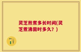 灵芝煎煮多长时间(灵芝煮沸需时多久？)