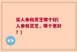 买人参和灵芝哪个好(人参和灵芝，哪个更好？)