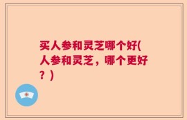 买人参和灵芝哪个好(人参和灵芝，哪个更好？)