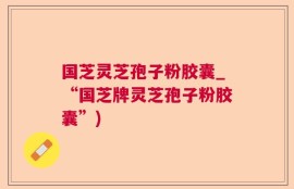 国芝灵芝孢子粉胶囊_“国芝牌灵芝孢子粉胶囊”)