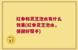 红参和灵芝泡水有什么效果(红参灵芝泡水，保健好帮手)