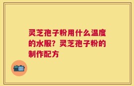 灵芝孢子粉用什么温度的水服？灵芝孢子粉的制作配方