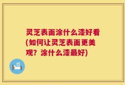 灵芝表面涂什么漆好看(如何让灵芝表面更美观？涂什么漆最好)