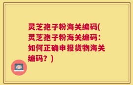 灵芝孢子粉海关编码(灵芝孢子粉海关编码：如何正确申报货物海关编码？)