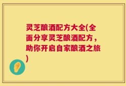 灵芝酿酒配方大全(全面分享灵芝酿酒配方，助你开启自家酿酒之旅)