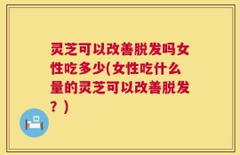 灵芝可以改善脱发吗女性吃多少(女性吃什么量的灵芝可以改善脱发？)