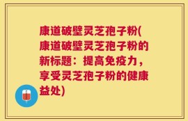 康道破壁灵芝孢子粉(康道破壁灵芝孢子粉的新标题：提高免疫力，享受灵芝孢子粉的健康益处)