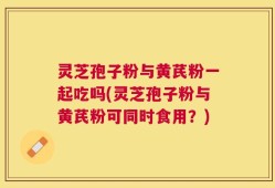灵芝孢子粉与黄芪粉一起吃吗(灵芝孢子粉与黄芪粉可同时食用？)