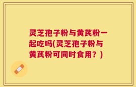 灵芝孢子粉与黄芪粉一起吃吗(灵芝孢子粉与黄芪粉可同时食用？)