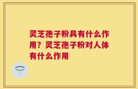 灵芝孢子粉具有什么作用？灵芝孢子粉对人体有什么作用