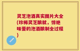 灵芝泡酒真实图片大全(珍稀灵芝酿就，惊艳味蕾的泡酒酿制全过程)