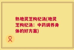 熟地灵芝枸杞汤(地灵芝枸杞汤：中药调养身体的好方案)