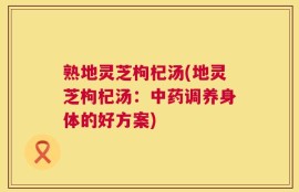 熟地灵芝枸杞汤(地灵芝枸杞汤：中药调养身体的好方案)