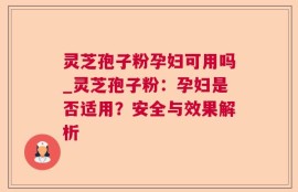 灵芝孢子粉孕妇可用吗_灵芝孢子粉：孕妇是否适用？安全与效果解析