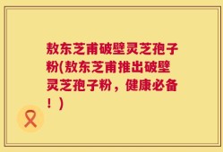 敖东芝甫破壁灵芝孢子粉(敖东芝甫推出破壁灵芝孢子粉，健康必备！)