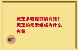 灵芝多糖提取的方法？灵芝的元素组成为什么有氮