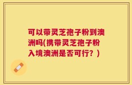 可以带灵芝孢子粉到澳洲吗(携带灵芝孢子粉入境澳洲是否可行？)