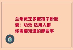 兰州灵芝多糖孢子粉胶囊：功效 适用人群 你需要知道的那些事