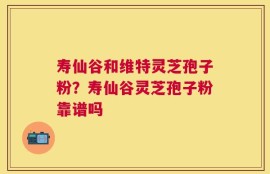 寿仙谷和维特灵芝孢子粉？寿仙谷灵芝孢子粉靠谱吗
