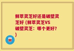 鲜萃灵芝好还是破壁灵芝好 (鲜萃灵芝VS破壁灵芝：哪个更好？)
