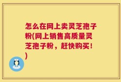 怎么在网上卖灵芝孢子粉(网上销售高质量灵芝孢子粉，赶快购买！)