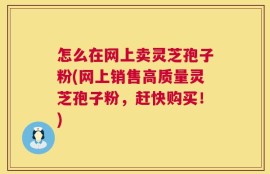 怎么在网上卖灵芝孢子粉(网上销售高质量灵芝孢子粉，赶快购买！)