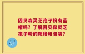 因贝森灵芝孢子粉有蓝帽吗？了解因贝森灵芝孢子粉的规格和包装？