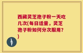 西藏灵芝孢子粉一天吃几次(每日适量，灵芝孢子粉如何分次服用？)