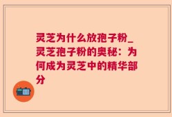 灵芝为什么放孢子粉_灵芝孢子粉的奥秘：为何成为灵芝中的精华部分