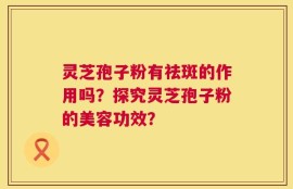 灵芝孢子粉有祛斑的作用吗？探究灵芝孢子粉的美容功效？
