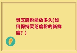 灵芝磨粉能放多久(如何保持灵芝磨粉的新鲜度？)