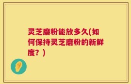 灵芝磨粉能放多久(如何保持灵芝磨粉的新鲜度？)