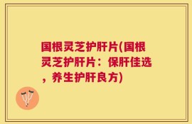 国根灵芝护肝片(国根灵芝护肝片：保肝佳选，养生护肝良方)