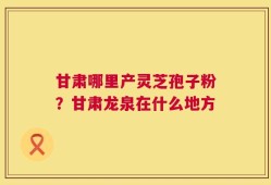 甘肃哪里产灵芝孢子粉？甘肃龙泉在什么地方