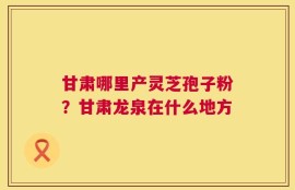 甘肃哪里产灵芝孢子粉？甘肃龙泉在什么地方