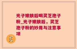 光子嫩肤后喝灵芝孢子粉_光子嫩肤后，灵芝孢子粉的妙用与注意事项