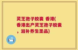 灵芝孢子胶囊 香港(香港出产灵芝孢子胶囊，滋补养生圣品)