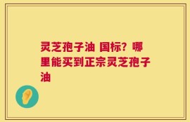 灵芝孢子油 国标？哪里能买到正宗灵芝孢子油