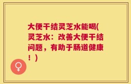 大便干结灵芝水能喝(灵芝水：改善大便干结问题，有助于肠道健康！)