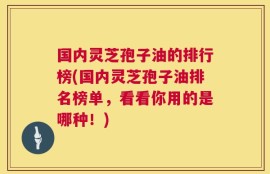 国内灵芝孢子油的排行榜(国内灵芝孢子油排名榜单，看看你用的是哪种！)