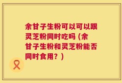 余甘子生粉可以可以跟灵芝粉同时吃吗 (余甘子生粉和灵芝粉能否同时食用？)