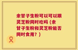 余甘子生粉可以可以跟灵芝粉同时吃吗 (余甘子生粉和灵芝粉能否同时食用？)