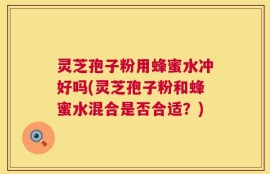 灵芝孢子粉用蜂蜜水冲好吗(灵芝孢子粉和蜂蜜水混合是否合适？)