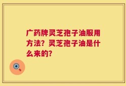 广药牌灵芝孢子油服用方法？灵芝孢子油是什么来的？