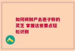 如何辨别产去孢子粉的灵芝 掌握这些要点轻松识别