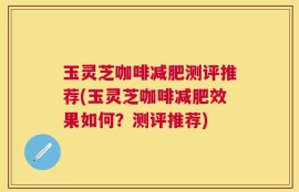 玉灵芝咖啡减肥测评推荐(玉灵芝咖啡减肥效果如何？测评推荐)